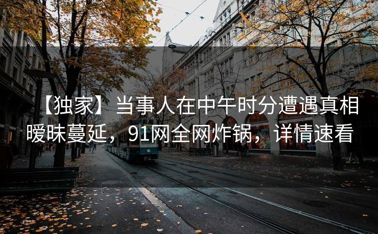 【独家】当事人在中午时分遭遇真相暧昧蔓延，91网全网炸锅，详情速看