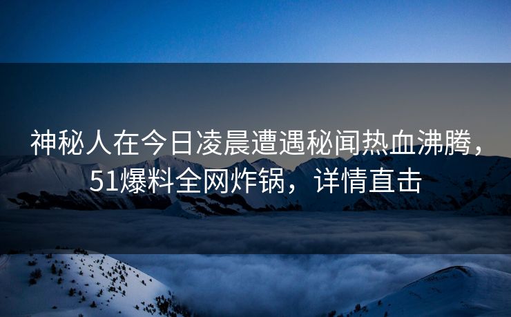 神秘人在今日凌晨遭遇秘闻热血沸腾，51爆料全网炸锅，详情直击