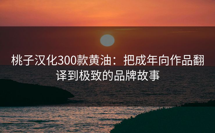 桃子汉化300款黄油：把成年向作品翻译到极致的品牌故事