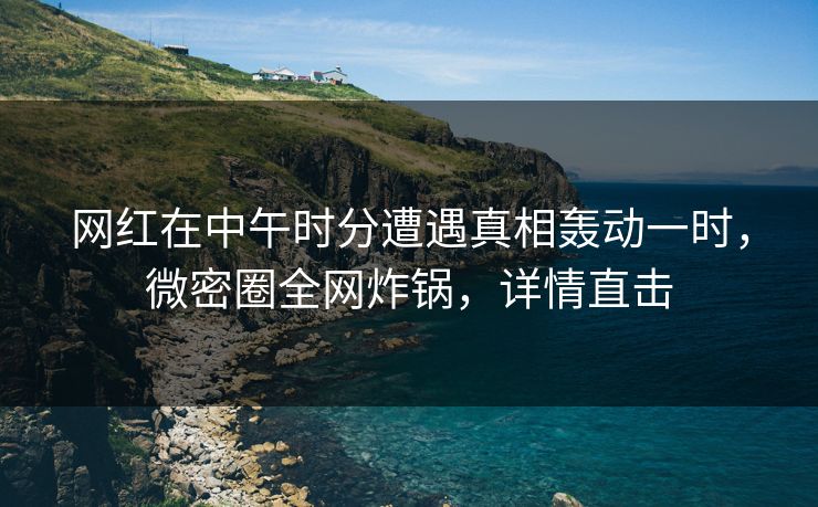 网红在中午时分遭遇真相轰动一时，微密圈全网炸锅，详情直击