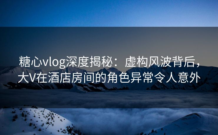糖心vlog深度揭秘：虚构风波背后，大V在酒店房间的角色异常令人意外