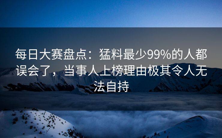 每日大赛盘点：猛料最少99%的人都误会了，当事人上榜理由极其令人无法自持