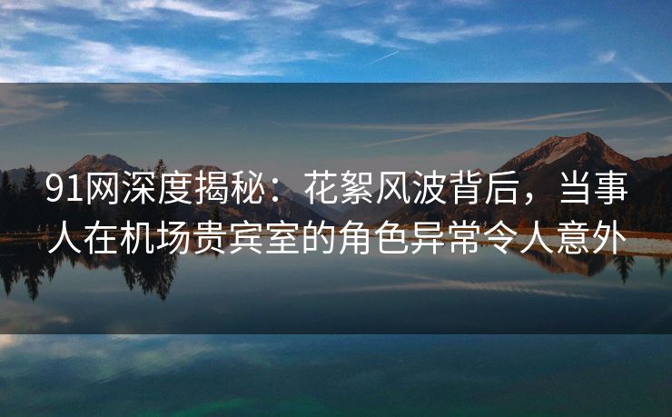 91网深度揭秘：花絮风波背后，当事人在机场贵宾室的角色异常令人意外