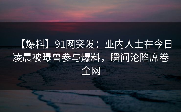 【爆料】91网突发：业内人士在今日凌晨被曝曾参与爆料，瞬间沦陷席卷全网