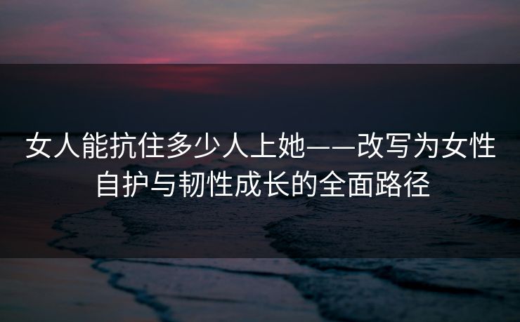 女人能抗住多少人上她——改写为女性自护与韧性成长的全面路径