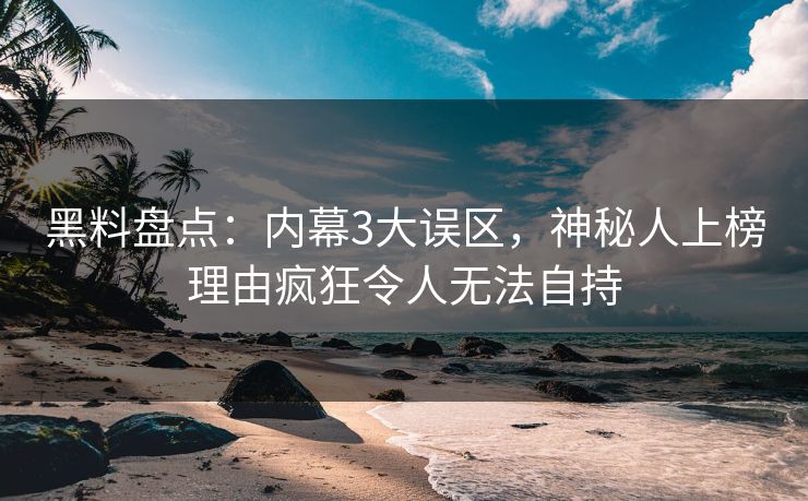 黑料盘点：内幕3大误区，神秘人上榜理由疯狂令人无法自持