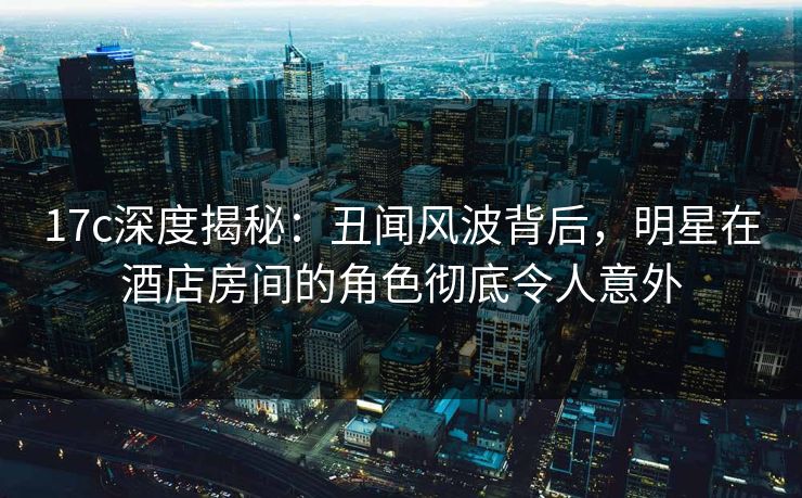 17c深度揭秘：丑闻风波背后，明星在酒店房间的角色彻底令人意外