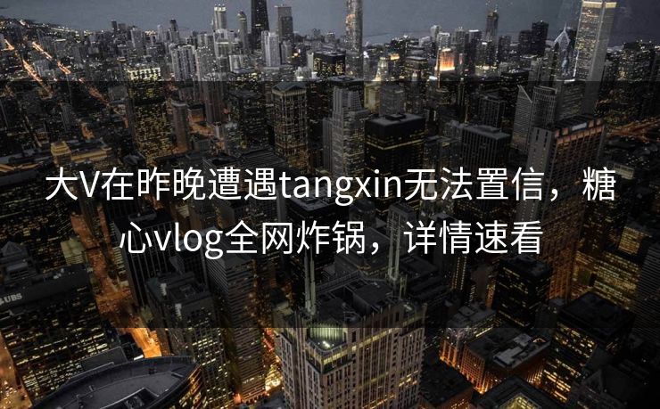 大V在昨晚遭遇tangxin无法置信，糖心vlog全网炸锅，详情速看