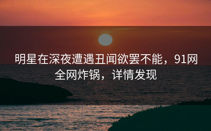 明星在深夜遭遇丑闻欲罢不能，91网全网炸锅，详情发现