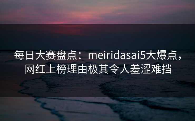 每日大赛盘点：meiridasai5大爆点，网红上榜理由极其令人羞涩难挡