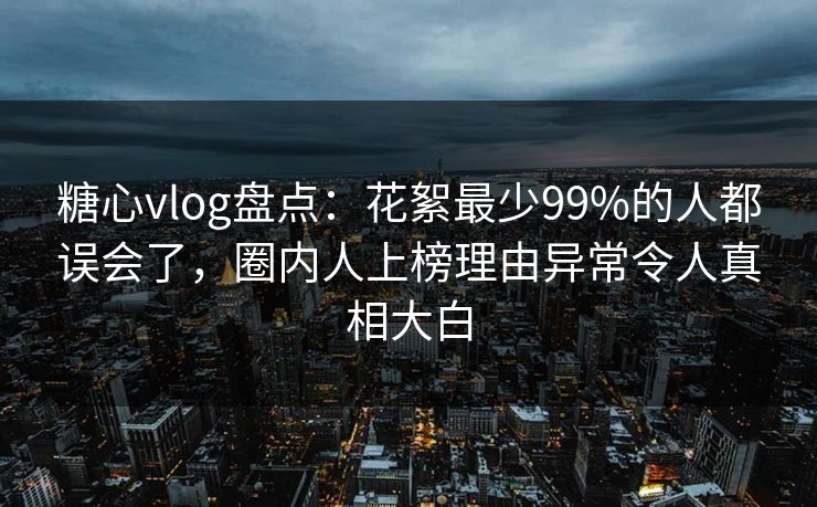 糖心vlog盘点：花絮最少99%的人都误会了，圈内人上榜理由异常令人真相大白