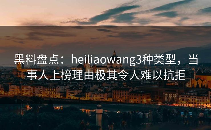 黑料盘点：heiliaowang3种类型，当事人上榜理由极其令人难以抗拒