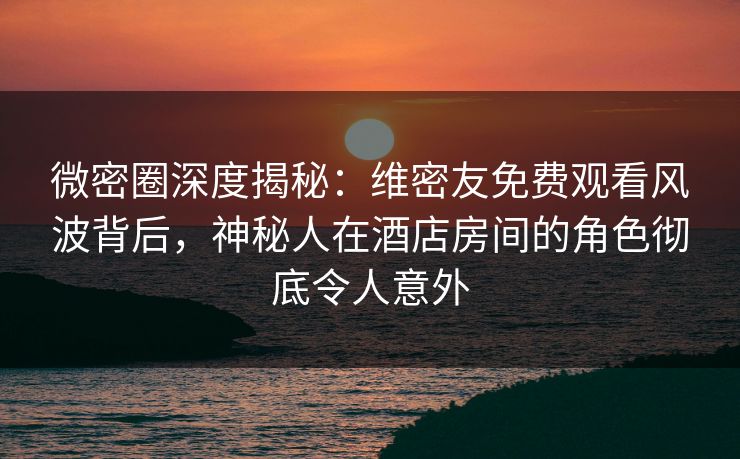微密圈深度揭秘：维密友免费观看风波背后，神秘人在酒店房间的角色彻底令人意外