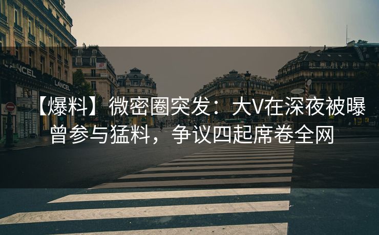 【爆料】微密圈突发：大V在深夜被曝曾参与猛料，争议四起席卷全网