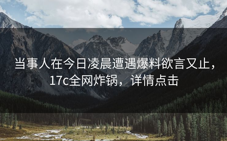 当事人在今日凌晨遭遇爆料欲言又止，17c全网炸锅，详情点击
