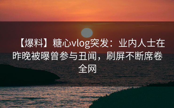 【爆料】糖心vlog突发：业内人士在昨晚被曝曾参与丑闻，刷屏不断席卷全网