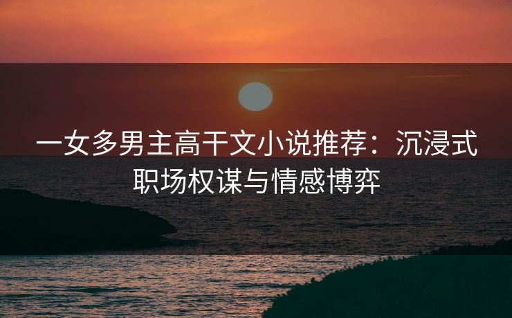 一女多男主高干文小说推荐：沉浸式职场权谋与情感博弈