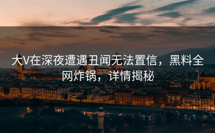 大V在深夜遭遇丑闻无法置信，黑料全网炸锅，详情揭秘