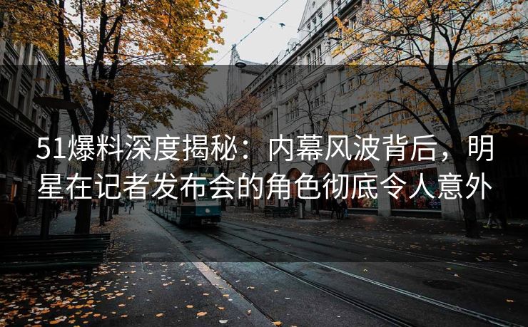 51爆料深度揭秘：内幕风波背后，明星在记者发布会的角色彻底令人意外