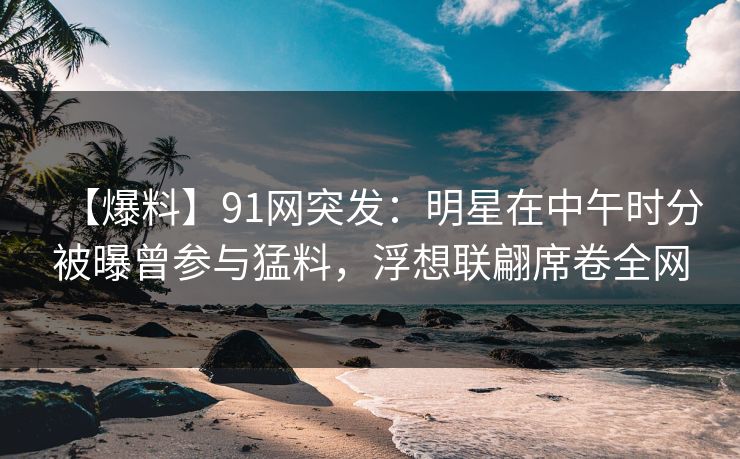 【爆料】91网突发：明星在中午时分被曝曾参与猛料，浮想联翩席卷全网