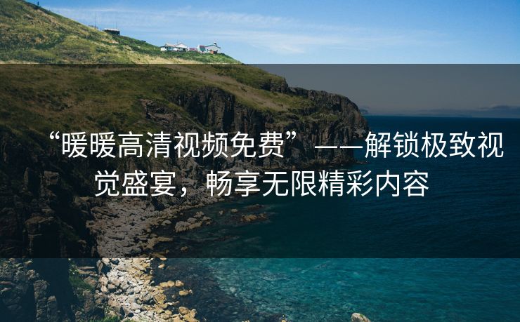 “暖暖高清视频免费”——解锁极致视觉盛宴，畅享无限精彩内容
