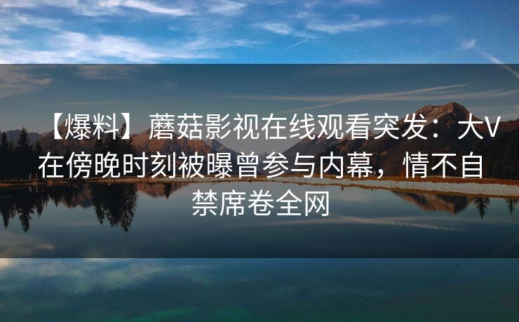【爆料】蘑菇影视在线观看突发：大V在傍晚时刻被曝曾参与内幕，情不自禁席卷全网