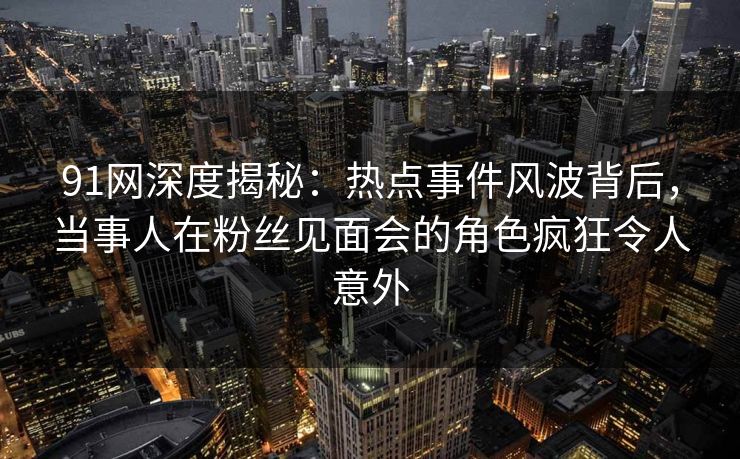 91网深度揭秘：热点事件风波背后，当事人在粉丝见面会的角色疯狂令人意外