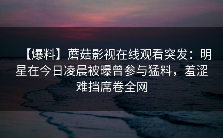 【爆料】蘑菇影视在线观看突发：明星在今日凌晨被曝曾参与猛料，羞涩难挡席卷全网