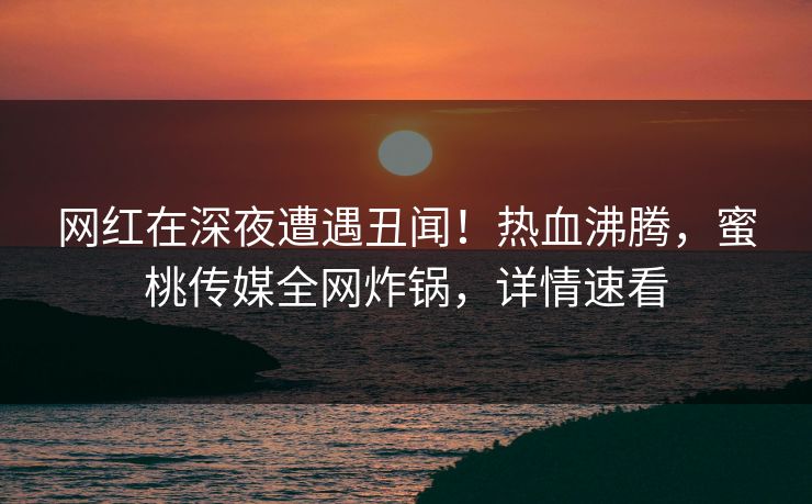 网红在深夜遭遇丑闻！热血沸腾，蜜桃传媒全网炸锅，详情速看
