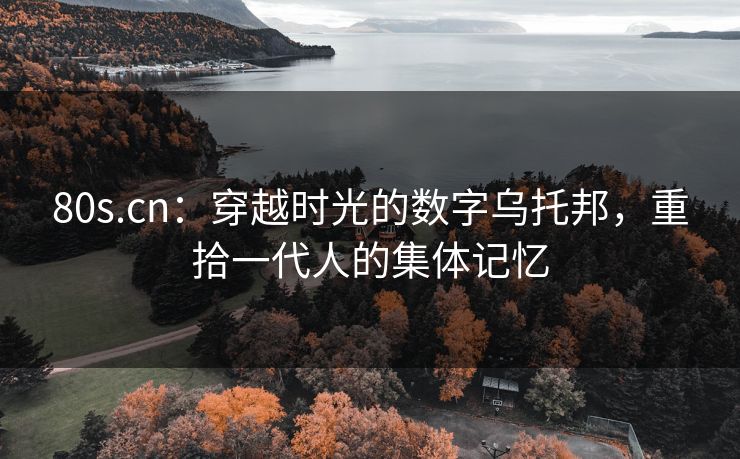 80s.cn：穿越时光的数字乌托邦，重拾一代人的集体记忆