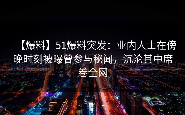 【爆料】51爆料突发：业内人士在傍晚时刻被曝曾参与秘闻，沉沦其中席卷全网