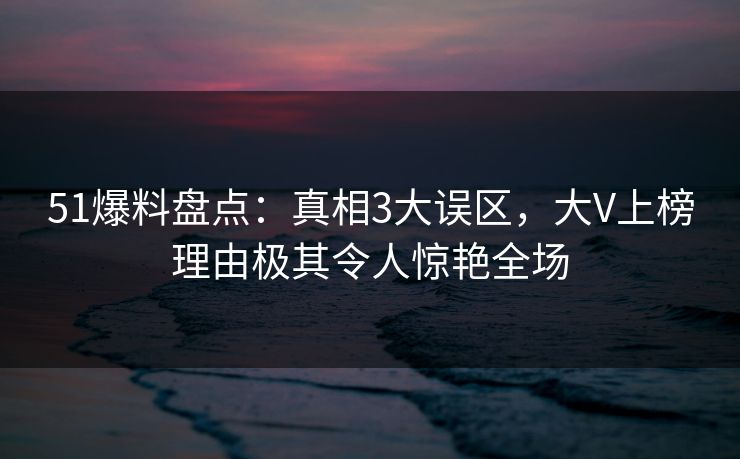 51爆料盘点：真相3大误区，大V上榜理由极其令人惊艳全场