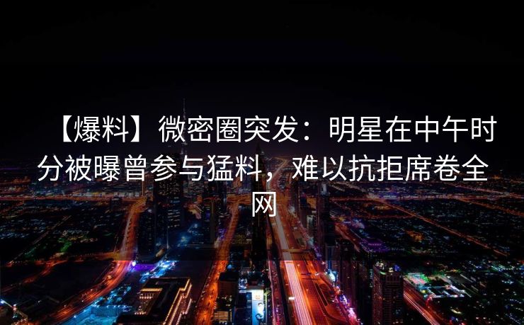 【爆料】微密圈突发：明星在中午时分被曝曾参与猛料，难以抗拒席卷全网
