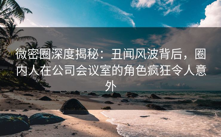 微密圈深度揭秘:丑闻风波背后,圈内人在公司会议室的角色疯狂令人意外 微密圈深度揭秘:丑闻风波背后,圈内人在公司会议室的角色疯狂令人意外