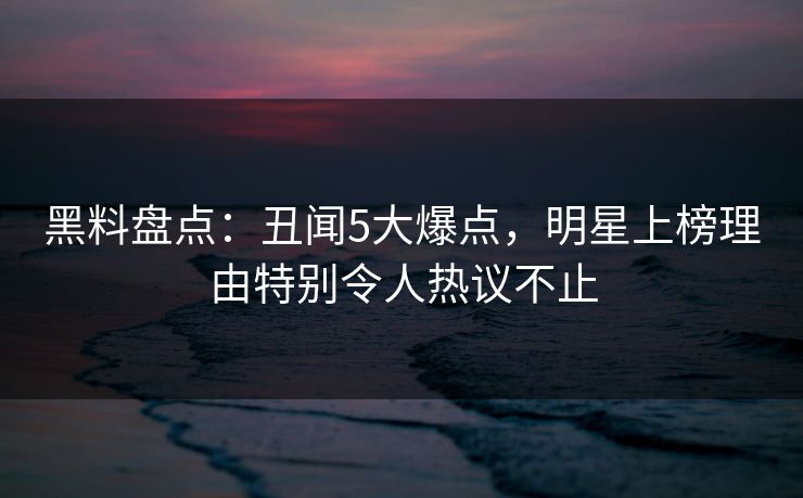 黑料盘点：丑闻5大爆点，明星上榜理由特别令人热议不止