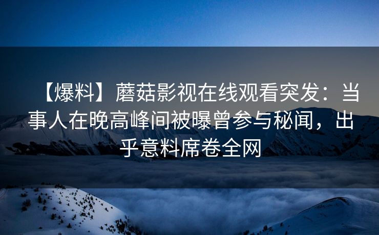 【爆料】蘑菇影视在线观看突发:当事人在晚高峰间被曝曾参与秘闻,出乎意料席卷全网 【爆料】蘑菇影视在线观看突发:当事人在晚高峰间被曝曾参与秘闻,出乎意料席卷全网