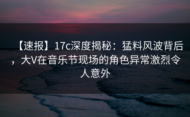 【速报】17c深度揭秘：猛料风波背后，大V在音乐节现场的角色异常激烈令人意外