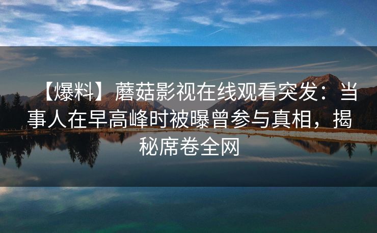 【爆料】蘑菇影视在线观看突发：当事人在早高峰时被曝曾参与真相，揭秘席卷全网