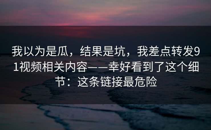 我以为是瓜,结果是坑,我差点转发91视频相关内容——幸好看到了这个细节:这条链接最危险 我以为是瓜,结果是坑,我差点转发91视频相关内容——幸好看到了这个细节:这条链接最危险