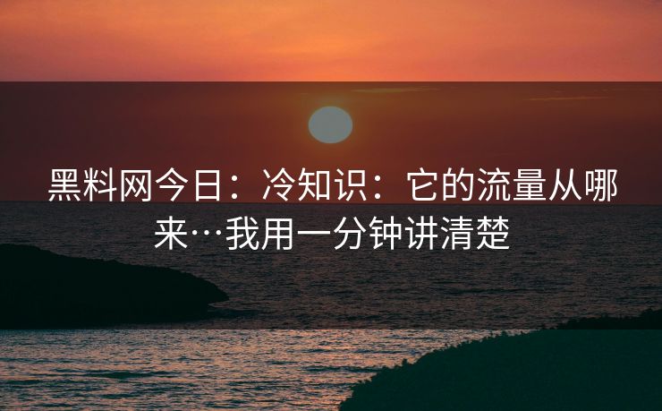 黑料网今日：冷知识：它的流量从哪来…我用一分钟讲清楚