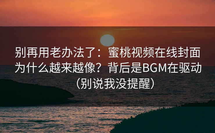 别再用老办法了:蜜桃视频在线封面为什么越来越像?背后是BGM在驱动(别说我没提醒) 别再用老办法了:蜜桃视频在线封面为什么越来越像?背后是BGM在驱动(别说我没提醒)