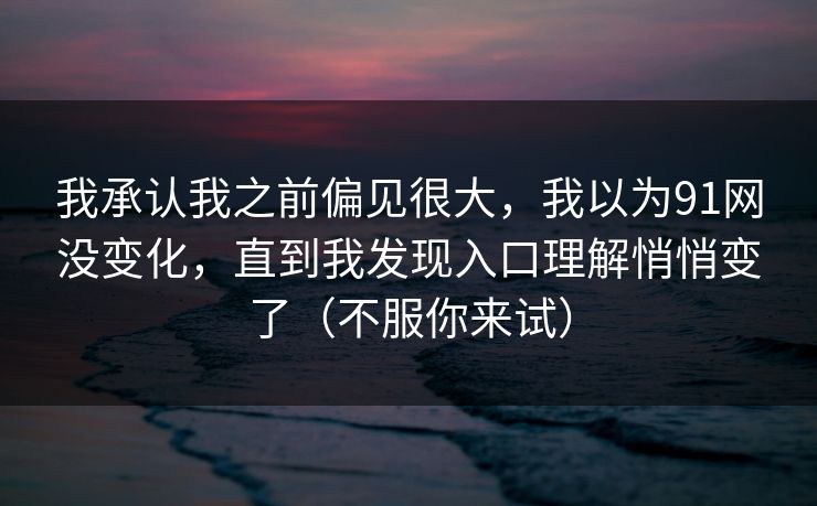 我承认我之前偏见很大,我以为91网没变化,直到我发现入口理解悄悄变了(不服你来试) 我承认我之前偏见很大,我以为91网没变化,直到我发现入口理解悄悄变了(不服你来试)