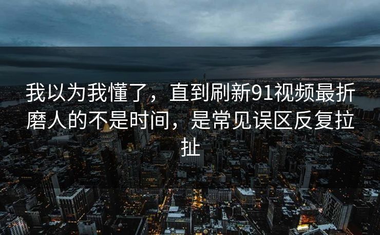 我以为我懂了，直到刷新91视频最折磨人的不是时间，是常见误区反复拉扯