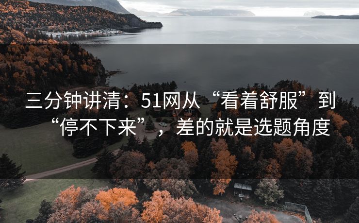 三分钟讲清:51网从“看着舒服”到“停不下来”,差的就是选题角度 三分钟讲清:51网从“看着舒服”到“停不下来”,差的就是选题角度