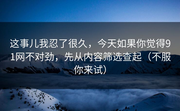 这事儿我忍了很久，今天如果你觉得91网不对劲，先从内容筛选查起（不服你来试）