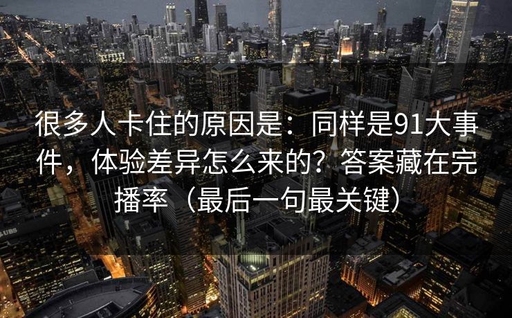很多人卡住的原因是:同样是91大事件,体验差异怎么来的?答案藏在完播率(最后一句最关键) 很多人卡住的原因是:同样是91大事件,体验差异怎么来的?答案藏在完播率(最后一句最关键)