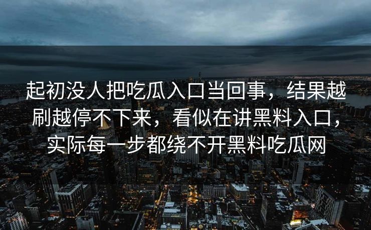 起初没人把吃瓜入口当回事,结果越刷越停不下来,看似在讲黑料入口,实际每一步都绕不开黑料吃瓜网 起初没人把吃瓜入口当回事,结果越刷越停不下来,看似在讲黑料入口,实际每一步都绕不开黑料吃瓜网