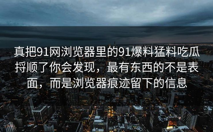 真把91网浏览器里的91爆料猛料吃瓜捋顺了你会发现，最有东西的不是表面，而是浏览器痕迹留下的信息