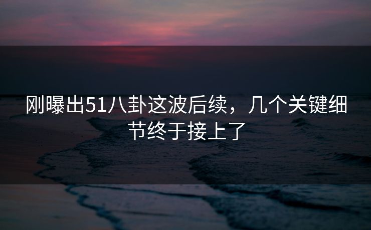 刚曝出51八卦这波后续，几个关键细节终于接上了