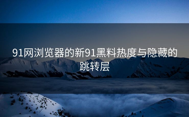 91网浏览器的新91黑料热度与隐藏的跳转层